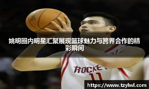 姚明圈内明星汇聚展现篮球魅力与跨界合作的精彩瞬间