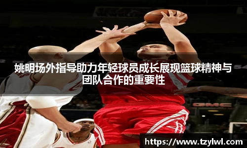 姚明场外指导助力年轻球员成长展现篮球精神与团队合作的重要性