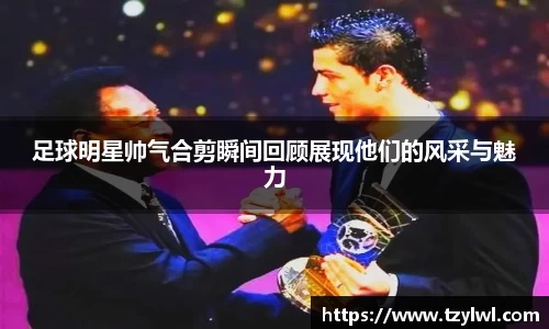 足球明星帅气合剪瞬间回顾展现他们的风采与魅力